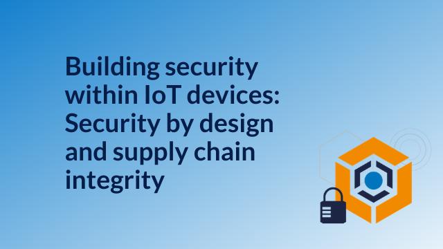 Building security within IoT devices:Security by design &#038; supply chain integrity